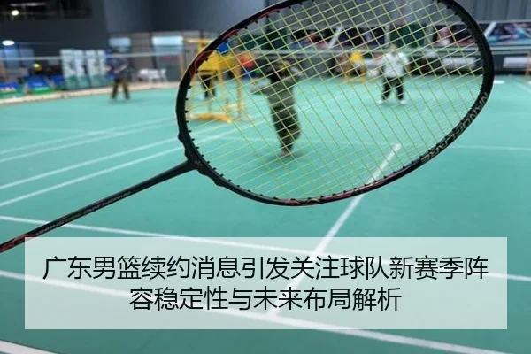 广东男篮续约消息引发关注球队新赛季阵容稳定性与未来布局解析
