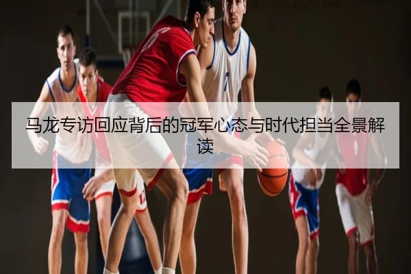 马龙专访回应背后的冠军心态与时代担当全景解读
