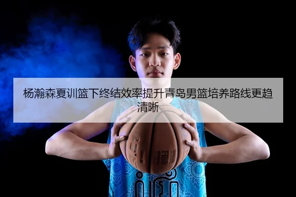 杨瀚森夏训篮下终结效率提升青岛男篮培养路线更趋清晰