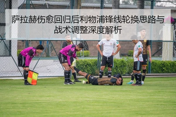 萨拉赫伤愈回归后利物浦锋线轮换思路与战术调整深度解析